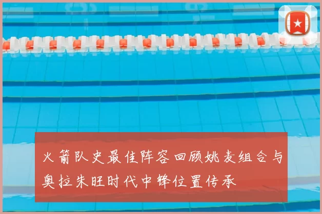 火箭队史最佳阵容回顾姚麦组合与奥拉朱旺时代中锋位置传承
