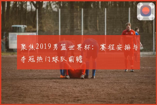 聚焦2019男篮世界杯：赛程安排与夺冠热门球队前瞻