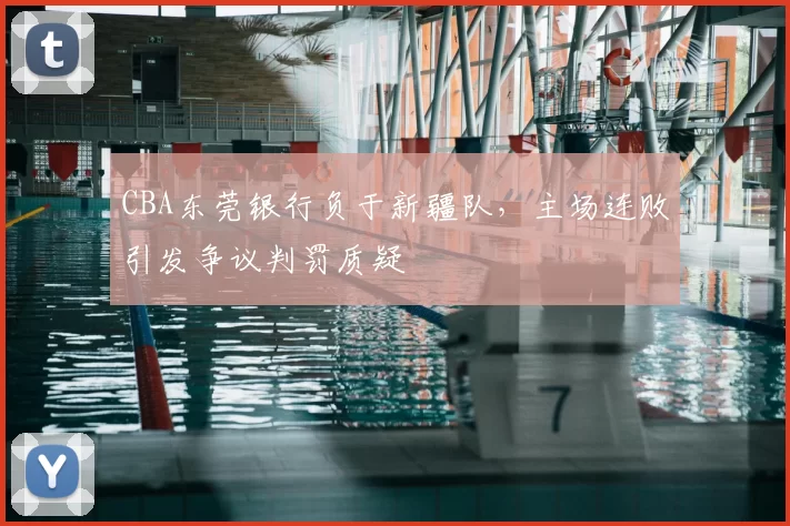 CBA东莞银行负于新疆队，主场连败引发争议判罚质疑