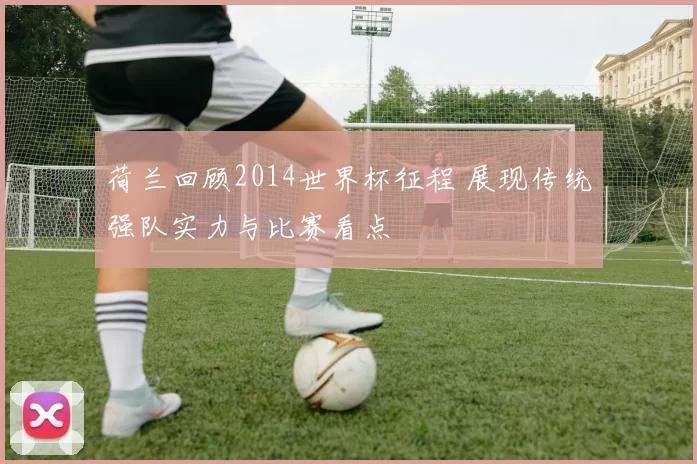 荷兰回顾2014世界杯征程 展现传统强队实力与比赛看点