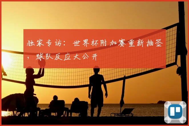 独家专访:世界杯附加赛重新抽签,球队反应大公开