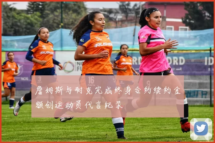 詹姆斯与耐克完成终身合约续约金额创运动员代言纪录