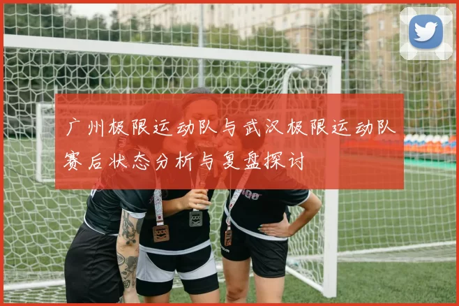 广州极限运动队与武汉极限运动队赛后状态分析与复盘探讨