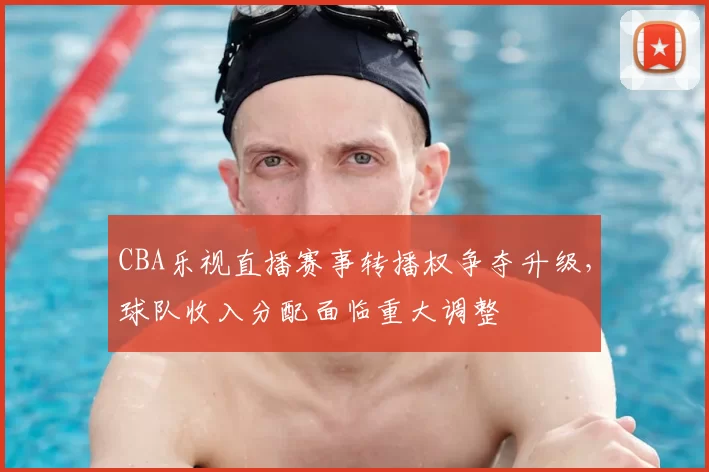 CBA乐视直播赛事转播权争夺升级，球队收入分配面临重大调整
