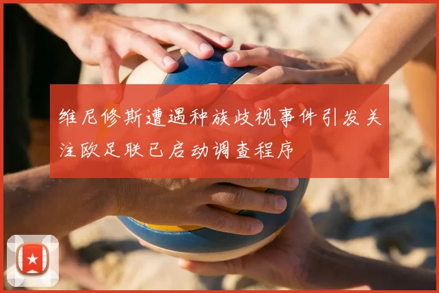 维尼修斯遭遇种族歧视事件引发关注欧足联已启动调查程序