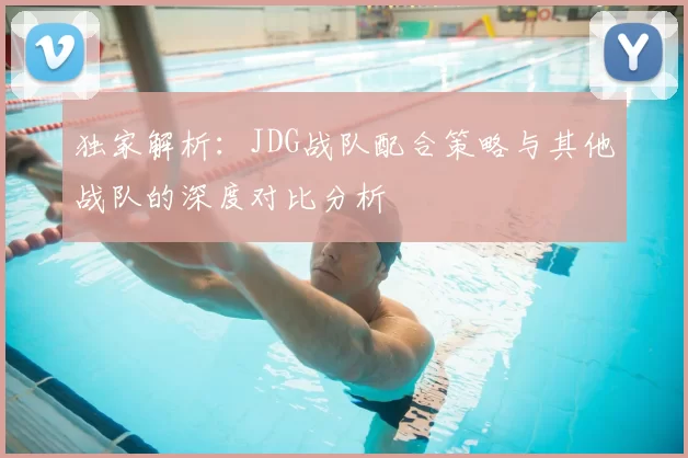 独家解析：JDG战队配合策略与其他战队的深度对比分析