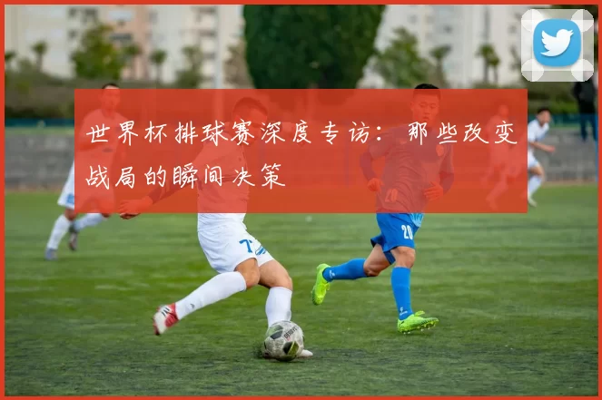 世界杯排球赛深度专访:那些改变战局的瞬间决策