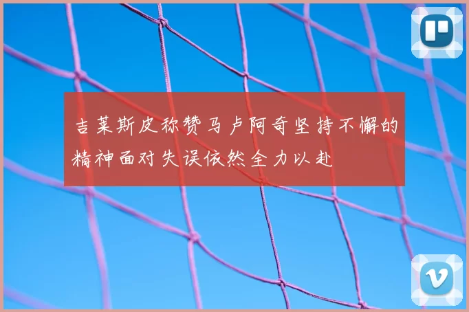 吉莱斯皮称赞马卢阿奇坚持不懈的精神面对失误依然全力以赴