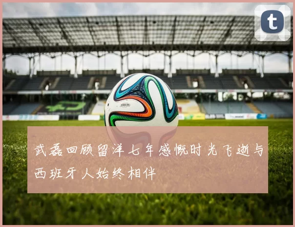 武磊回顾留洋七年感慨时光飞逝与西班牙人始终相伴