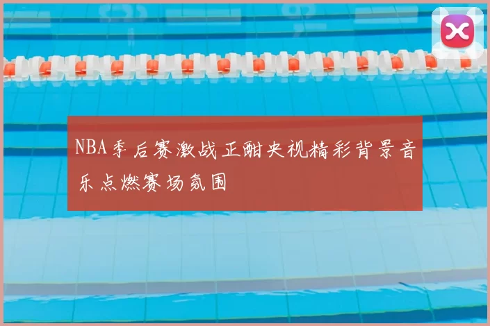 NBA季后赛激战正酣央视精彩背景音乐点燃赛场氛围