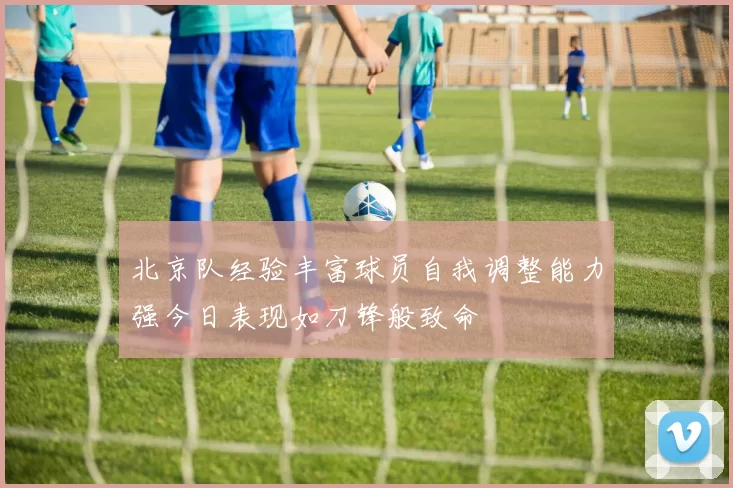北京队经验丰富球员自我调整能力强今日表现如刀锋般致命