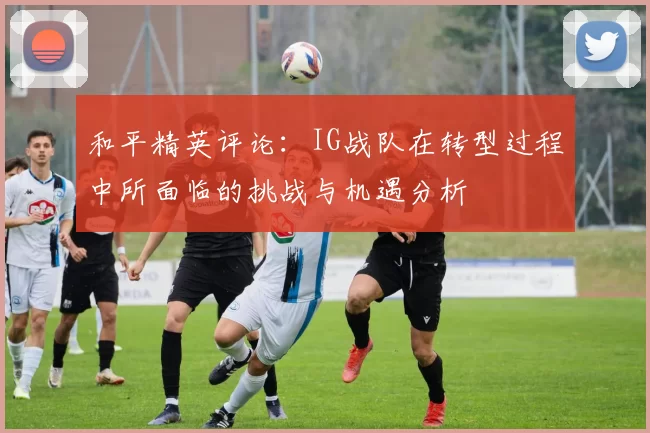 和平精英评论：IG战队在转型过程中所面临的挑战与机遇分析