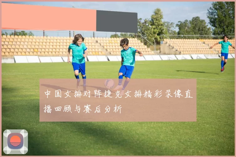 中国女排对阵捷克女排精彩录像直播回顾与赛后分析