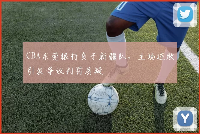 CBA东莞银行负于新疆队,主场连败引发争议判罚质疑