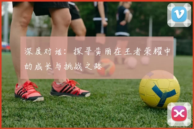 深度对话：探寻黄丽在王者荣耀中的成长与挑战之路