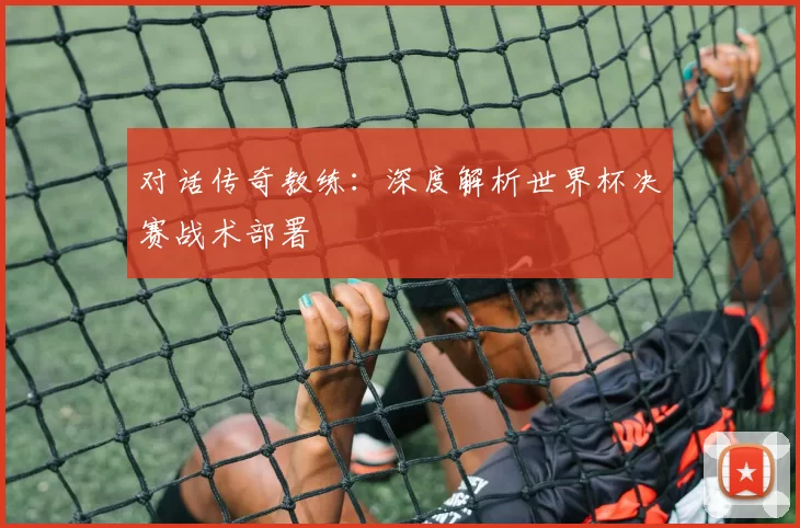 对话传奇教练：深度解析世界杯决赛战术部署