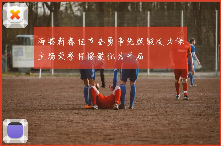 海港新春佳节奋勇争先颜骏凌力保主场荣誉将惨案化为平局
