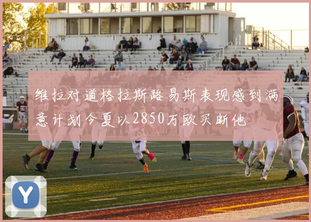 维拉对道格拉斯路易斯表现感到满意计划今夏以2850万欧买断他