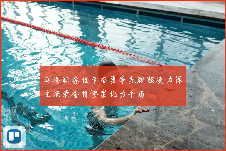 海港新春佳节奋勇争先颜骏凌力保主场荣誉将惨案化为平局