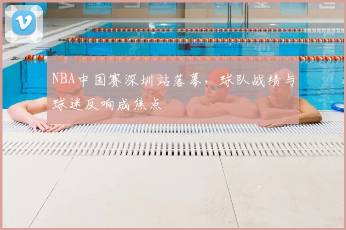 NBA中国赛深圳站落幕，球队战绩与球迷反响成焦点