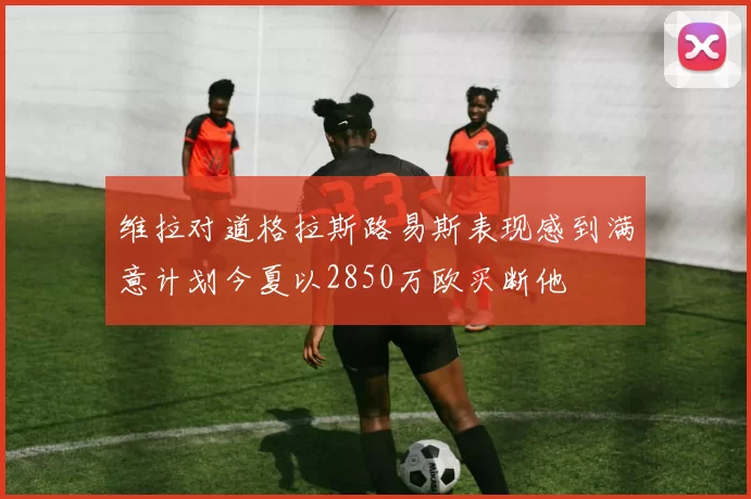 维拉对道格拉斯路易斯表现感到满意计划今夏以2850万欧买断他