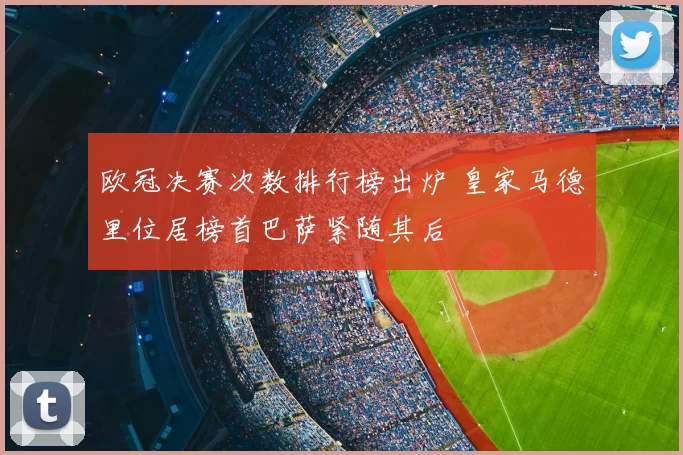 欧冠决赛次数排行榜出炉 皇家马德里位居榜首巴萨紧随其后