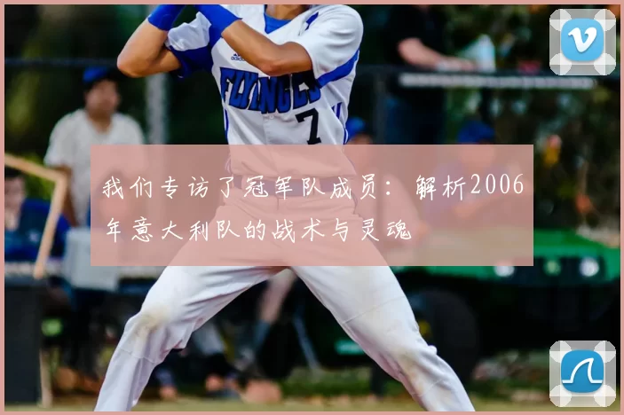我们专访了冠军队成员:解析2006年意大利队的战术与灵魂