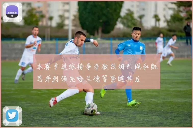 本赛季进球榜争夺激烈姆巴佩和凯恩并列领先哈兰德等紧随其后