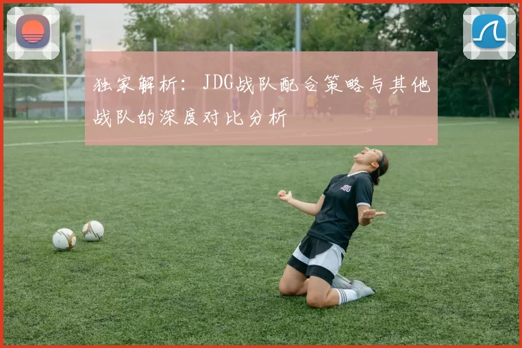 独家解析：JDG战队配合策略与其他战队的深度对比分析