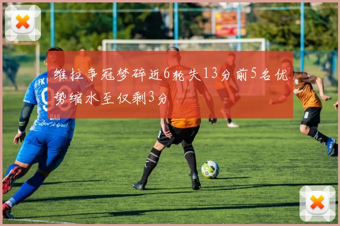 维拉争冠梦碎近6轮失13分前5名优势缩水至仅剩3分